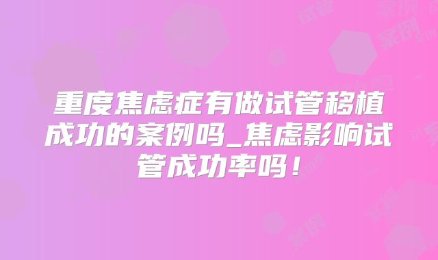 重度焦虑症有做试管移植成功的案例吗_焦虑影响试管成功率吗！
