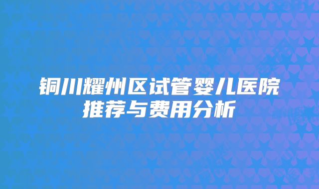 铜川耀州区试管婴儿医院推荐与费用分析