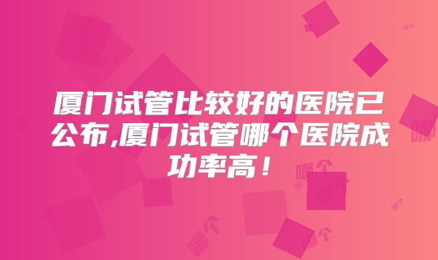 厦门试管比较好的医院已公布,厦门试管哪个医院成功率高！
