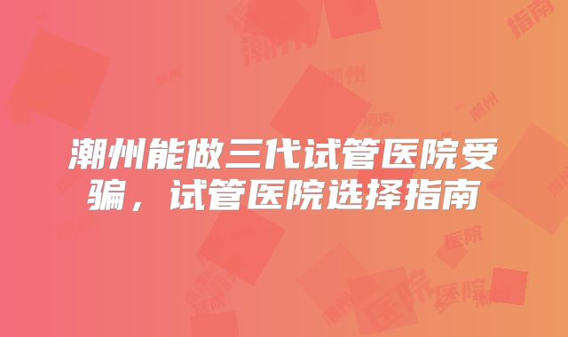 潮州能做三代试管医院受骗,试管医院选择指南
