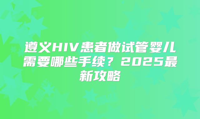 遵义HIV患者做试管婴儿需要哪些手续?2025最新攻略