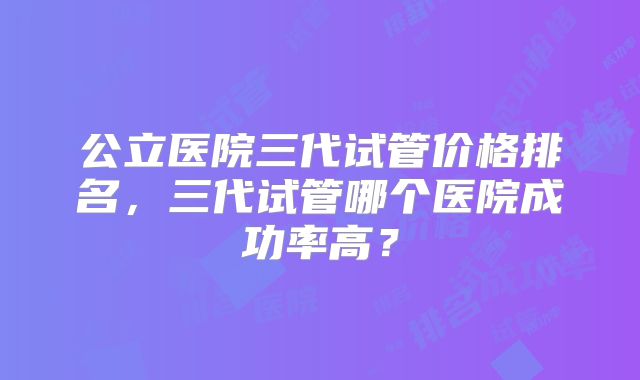公立医院三代试管价格排名,三代试管哪个医院成功率高?