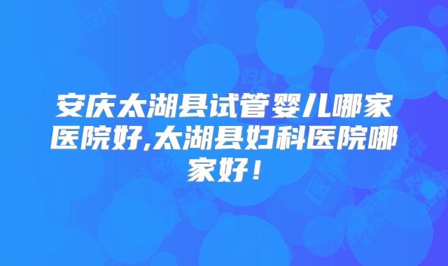 安庆太湖县试管婴儿哪家医院好,太湖县妇科医院哪家好！