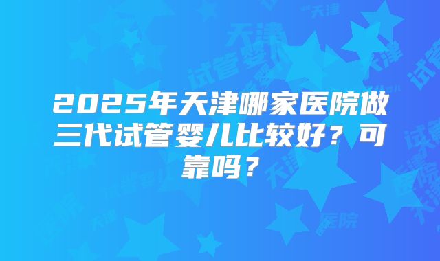 2025年天津哪家医院做三代试管婴儿比较好?可靠吗?