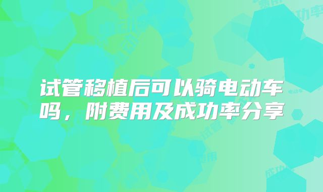 试管移植后可以骑电动车吗，附费用及成功率分享