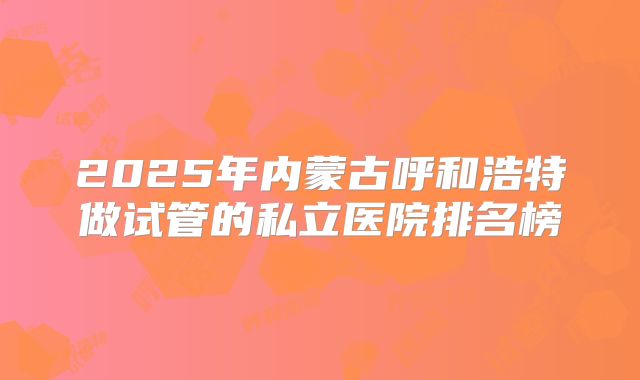 2025年内蒙古呼和浩特做试管的私立医院排名榜