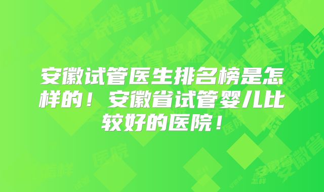 安徽试管医生排名榜是怎样的！安徽省试管婴儿比较好的医院！
