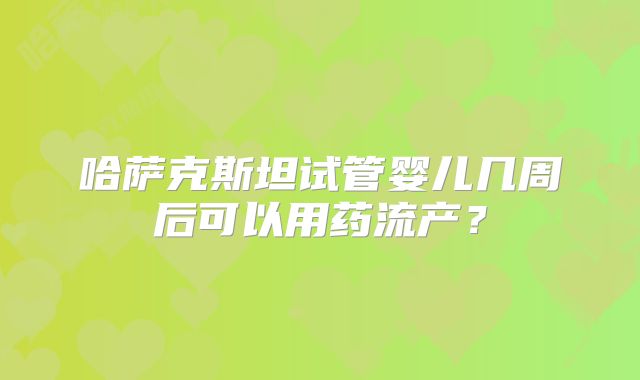 哈萨克斯坦试管婴儿几周后可以用药流产?