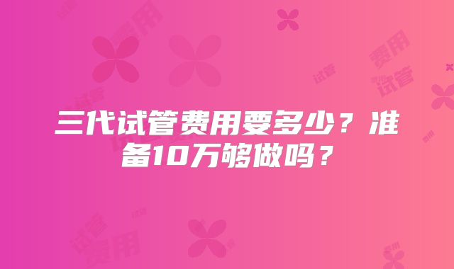 三代试管费用要多少?准备10万够做吗?