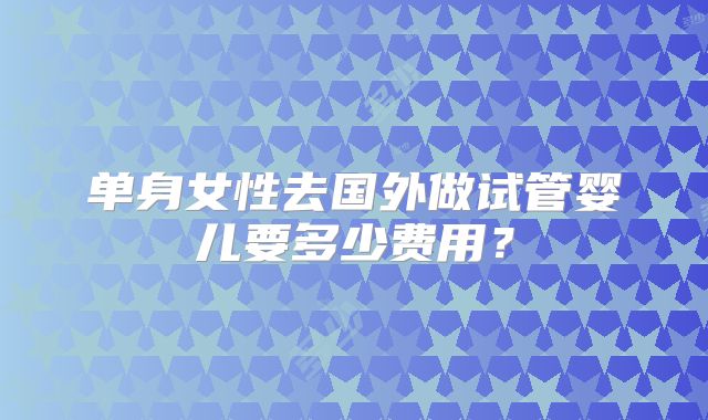 单身女性去国外做试管婴儿要多少费用？