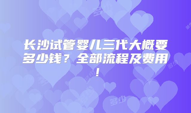 长沙试管婴儿三代大概要多少钱?全部流程及费用!