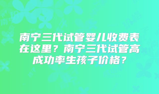 南宁三代试管婴儿收费表在这里?南宁三代试管高成功率生孩子价格?