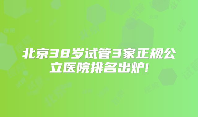 北京38岁试管3家正规公立医院排名出炉!