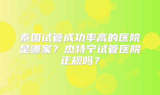 泰国试管成功率高的医院是哪家?杰特宁试管医院正规吗?