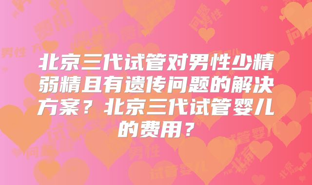 北京三代试管对男性少精弱精且有遗传问题的解决方案?北京三代试管婴儿的费用?