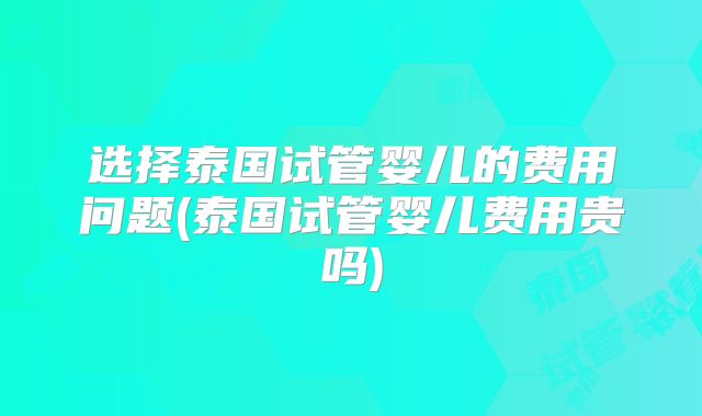 选择泰国试管婴儿的费用问题(泰国试管婴儿费用贵吗)