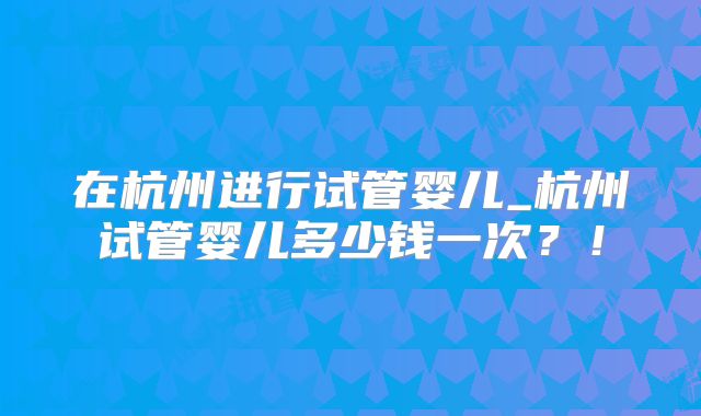 在杭州进行试管婴儿_杭州试管婴儿多少钱一次？！