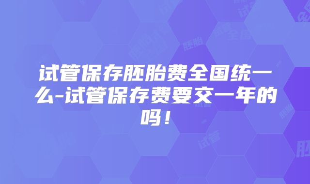 试管保存胚胎费全国统一么-试管保存费要交一年的吗!