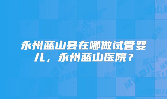 永州蓝山县在哪做试管婴儿,永州蓝山医院?