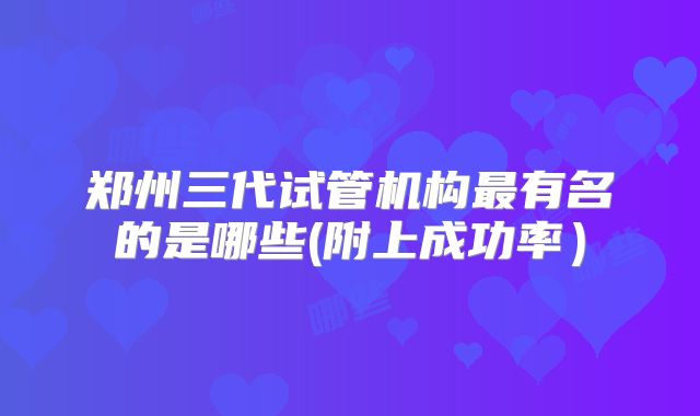 郑州三代试管机构最有名的是哪些(附上成功率）