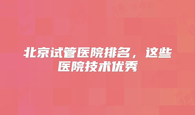北京试管医院排名,这些医院技术优秀