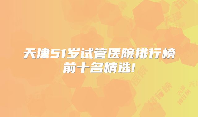 天津51岁试管医院排行榜前十名精选!
