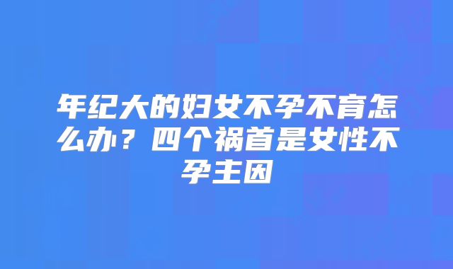 年纪大的妇女不孕不育怎么办?四个祸首是女性不孕主因