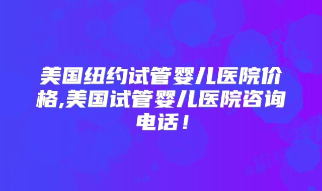 美国纽约试管婴儿医院价格,美国试管婴儿医院咨询电话!