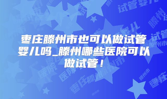 枣庄滕州市也可以做试管婴儿吗_滕州哪些医院可以做试管!