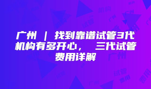 广州 | 找到靠谱试管3代机构有多开心， 三代试管费用详解