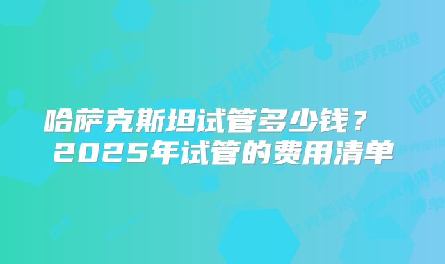 哈萨克斯坦试管多少钱? 2025年试管的费用清单