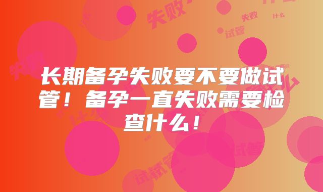 长期备孕失败要不要做试管！备孕一直失败需要检查什么！
