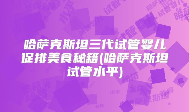 哈萨克斯坦三代试管婴儿促排美食秘籍(哈萨克斯坦试管水平)