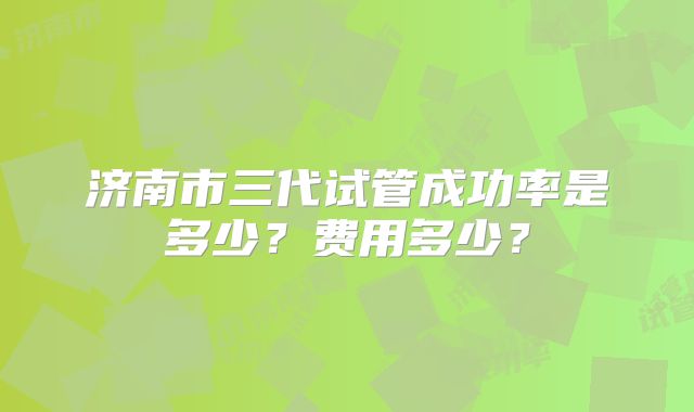 济南市三代试管成功率是多少?费用多少?