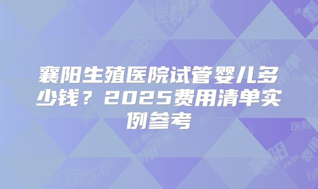 襄阳生殖医院试管婴儿多少钱？2025费用清单实例参考