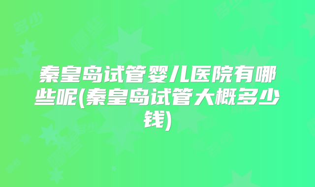 秦皇岛试管婴儿医院有哪些呢(秦皇岛试管大概多少钱)