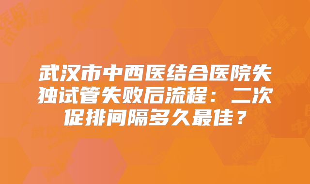武汉市中西医结合医院失独试管失败后流程：二次促排间隔多久最佳？