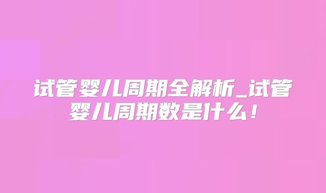 试管婴儿周期全解析_试管婴儿周期数是什么!