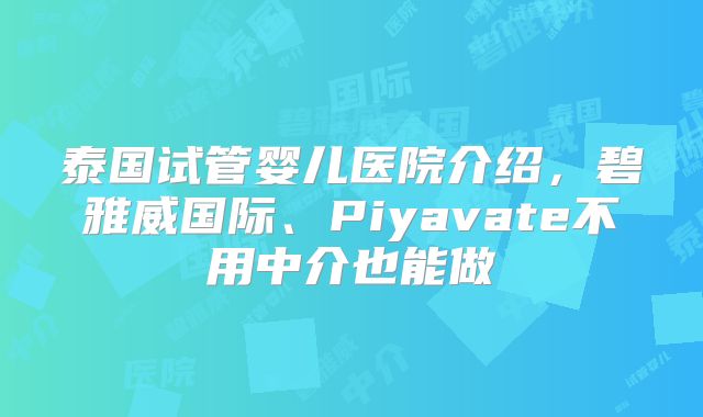泰国试管婴儿医院介绍,碧雅威国际、Piyavate不用中介也能做