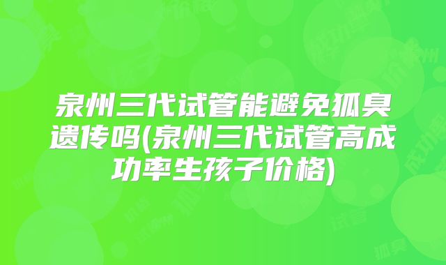 泉州三代试管能避免狐臭遗传吗(泉州三代试管高成功率生孩子价格)