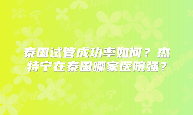 泰国试管成功率如何?杰特宁在泰国哪家医院强?