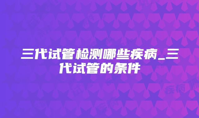 三代试管检测哪些疾病_三代试管的条件