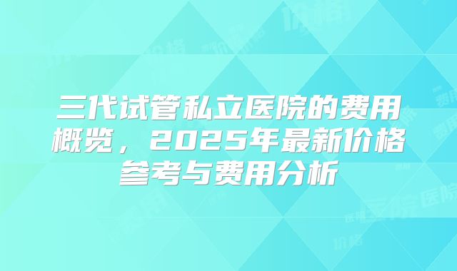 三代试管私立医院的费用概览,2025年最新价格参考与费用分析