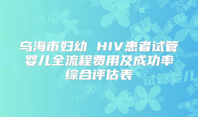 乌海市妇幼 HIV患者试管婴儿全流程费用及成功率综合评估表