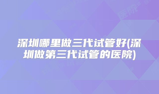 深圳哪里做三代试管好(深圳做第三代试管的医院)