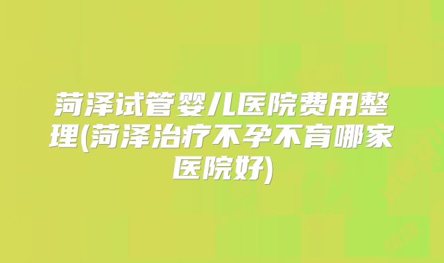 菏泽试管婴儿医院费用整理(菏泽治疗不孕不育哪家医院好)