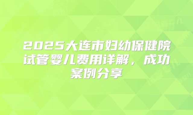 2025大连市妇幼保健院试管婴儿费用详解,成功案例分享