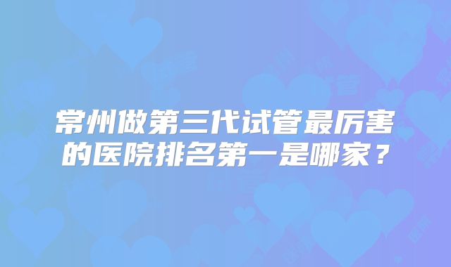 常州做第三代试管最厉害的医院排名第一是哪家？