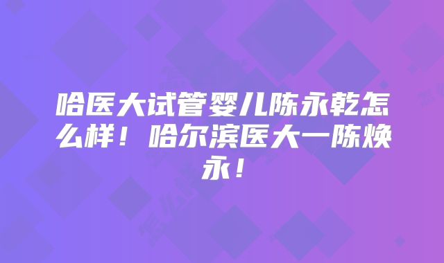哈医大试管婴儿陈永乾怎么样！哈尔滨医大一陈焕永！