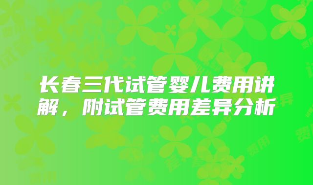 长春三代试管婴儿费用讲解,附试管费用差异分析